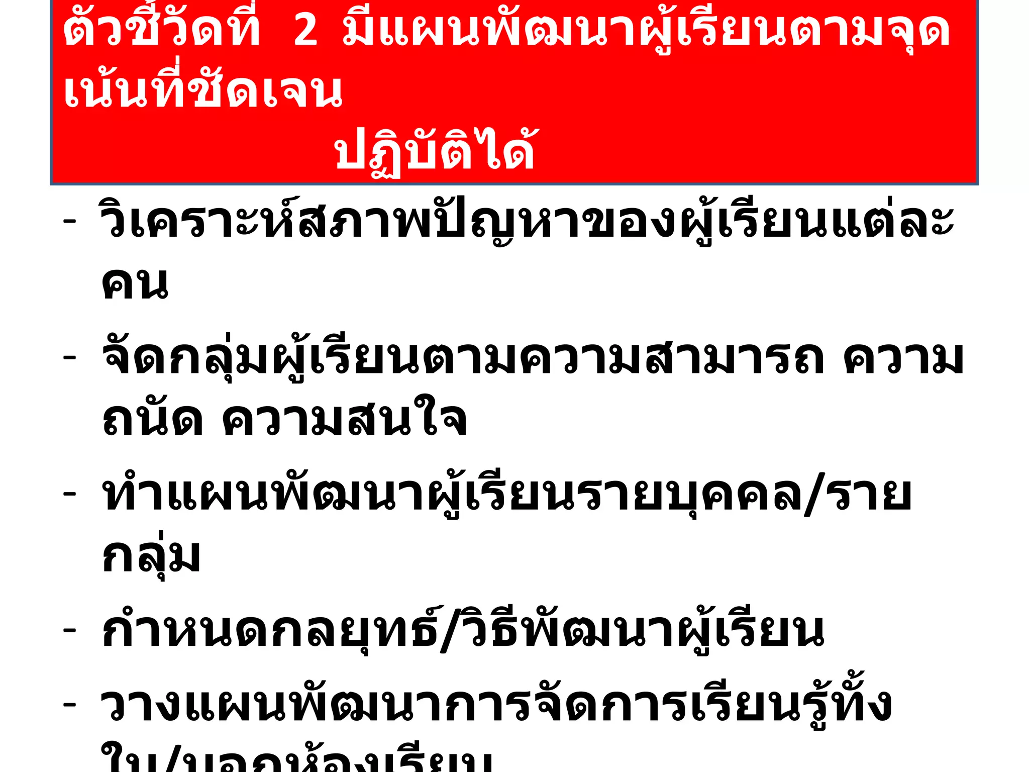 วิเคราะห์สภาพปัญหาของผู้เรียนแต่ละคน จัดกลุ่มผู้เรียนตามความสามารถ ความถนัด ความสนใจ ทำแผนพัฒนาผู้เรียนรายบุคคล / รายกลุ่ม กำหนดกลยุทธ์ / วิธีพัฒนาผู้เรียน วางแผนพัฒนาการจัดการเรียนรู้ทั้งใน / นอกห้องเรียน กำหนดงาน / โครงการ / กิจกรรม มีแผนกำกับ  ติดตาม ประเมินผล ตัวชี้วัดที่  2  มีแผนพัฒนาผู้เรียนตามจุดเน้นที่ชัดเจน   ปฏิบัติได้ 