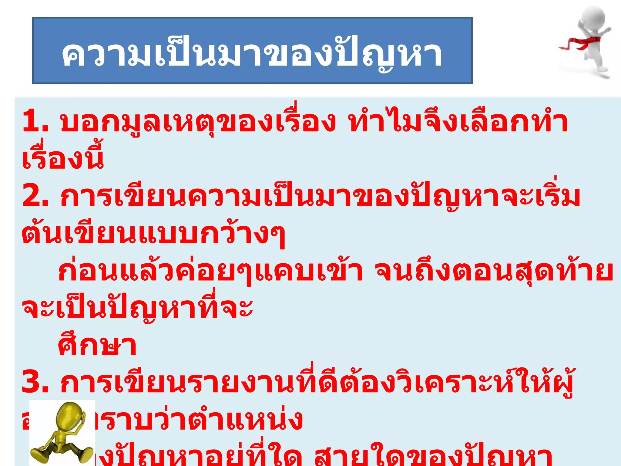 ระยะที่  1.   บอกมูลเหตุของเรื่อง   ทำไมจึงเลือกทำเรื่องนี้ 2.  การเขียนความเป็นมาของปัญหาจะเริ่มต้นเขียนแบบกว้างๆ   ก่อนแล้วค่อยๆแคบเข้า จนถึงตอนสุดท้ายจะเป็นปัญหาที่จะ  ศึกษา 3.  การเขียนรายงานที่ดีต้องวิเคราะห์ให้ผู้อ่านทราบว่าตำแหน่ง  ของปัญหาอยู่ที่ใด สายใดของปัญหาใหญ่และสอดแทรกงานวิจัยหรือเอกสารที่เกี่ยวข้องกับปัญหาที่จะทำการศึกษา  ความเป็นมาของปัญหา 