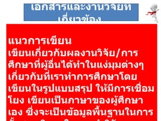 แนวการเขียน เขียนเกี่ยวกับผลงานวิจัย / การศึกษาที่ผู้อื่นได้ทำในแง่มุมต่างๆ เกี่ยวกับที่เราทำการศึกษาโดยเขียนในรูปแบบสรุป ให้มีการเชื่อมโยง เขียนเป็นภาษาของผู้ศึกษาเอง ซึ่งจะเป็นข้อมูลพื้นฐานในการตั้งสมมติฐานในการทำวิจัย  เอกสารและงานวิจัยที่เกี่ยวข้อง  