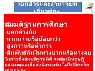 สมมติฐานการศึกษา แตกต่างกัน มากกว่าหรือน้อยกว่า สูงกว่าหรือต่ำกว่า สัมพันธ์กันในทางบวกหรือทางลบ ในการตั้งสมมติฐานที่ดี จะต้องมีทฤษฎีและเหตุผลเบื้องหลังรองรับ ไม่ใช่นึกหรือเดาเอาเอง  เอกสารและงานวิจัยที่เกี่ยวข้อง  