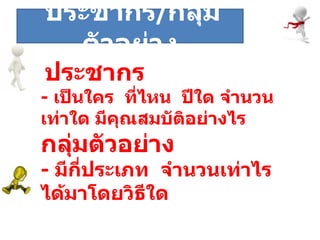 ระยะที่  ประชากร  -  เป็นใคร  ที่ไหน  ปีใด จำนวนเท่าใด มีคุณสมบัติอย่างไร กลุ่มตัวอย่าง -  มีกี่ประเภท  จำนวนเท่าไร ได้มาโดยวิธีใด ประชากร / กลุ่มตัวอย่าง 
