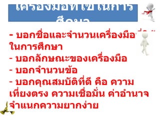 ระยะที่  -  บอกชื่อและจำนวนเครื่องมือที่ใช้ในการศึกษา บอกลักษณะของเครื่องมือ บอกจำนวนข้อ บอกคุณสมบัติที่ดี คือ ความเที่ยงตรง ความเชื่อมั่น ค่าอำนาจจำแนกความยากง่าย เครื่องมือที่ใช้ในการศึกษา 