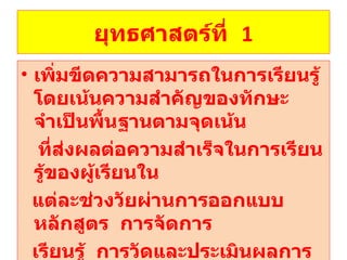 ยุทธศาสตร์ที่  1 เพิ่มขีดความสามารถในการเรียนรู้  โดยเน้นความสำคัญของทักษะจำเป็นพื้นฐานตามจุดเน้น ที่ส่งผลต่อความสำเร็จในการเรียนรู้ของผู้เรียนใน แต่ละช่วงวัยผ่านการออกแบบหลักสูตร  การจัดการ เรียนรู้  การวัดและประเมินผลการเรียนรู้และ กิจกรรมพัฒนาผู้เรียน 