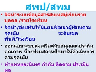 สพป / สพม จัดทำระบบข้อมูลสารสนเทศผู้เรียนรายบุคคล   / รายโรงเรียน จัดทำ / ส่งเสริมให้มีแผนพัฒนาผู้เรียนตามจุดเน้น  ระดับเขตพื้นที่ / โรงเรียน ออกแบบระบบส่งเสริมสนับสนุนและประกันคุณภาพ ที่จะช่วยสถานศึกษาให้ดำเนินการตามจุดเน้น ทำแผนและนิเทศ กำกับ ติดตาม ประเมินผล  ที่คล่องตัวและต่อเนื่อง จัดทำรายงานความก้าวหน้าของผู้เรียน / โรงเรียนตาม จุดเน้น 