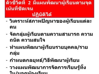 วิเคราะห์สภาพปัญหาของผู้เรียนแต่ละคน จัดกลุ่มผู้เรียนตามความสามารถ ความถนัด ความสนใจ ทำแผนพัฒนาผู้เรียนรายบุคคล / รายกลุ่ม กำหนดกลยุทธ์ / วิธีพัฒนาผู้เรียน วางแผนพัฒนาการจัดการเรียนรู้ทั้งใน / นอกห้องเรียน กำหนดงาน / โครงการ / กิจกรรม มีแผนกำกับ  ติดตาม ประเมินผล ตัวชี้วัดที่  2  มีแผนพัฒนาผู้เรียนตามจุดเน้นที่ชัดเจน   ปฏิบัติได้ 