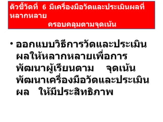 ออกแบบวิธีการวัดและประเมินผลให้หลากหลายเพื่อการพัฒนาผู้เรียนตาม  จุดเน้น  พัฒนาเครื่องมือวัดและประเมินผล  ให้มีประสิทธิภาพ ตัวชี้วัดที่  6  มีเครื่องมือวัดและประเมินผลที่หลากหลาย    ครอบคลุมตามจุดเน้น 
