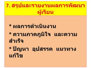 7.  สรุปและรายงานผลการพัฒนาผู้เรียน *  ผลการดำเนินงาน *   ความภาคภูมิใจ  และความสำเร็จ *  ปัญหา  อุปสรรค  แนวทางแก้ไข 