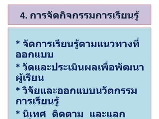 4.  การจัดกิจกรรมการเรียนรู้ *  จัดการเรียนรู้ตามแนวทางที่ออกแบบ *   วัดและประเมินผลเพื่อพัฒนาผู้เรียน *  วิจัยและออกแบบนวัตกรรมการเรียนรู้ *  นิเทศ  ติดตาม  และแลกเปลี่ยนเรียนรู้ 