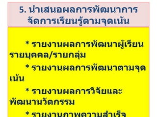 5.   นำเสนอผลการพัฒนาการจัดการเรียนรู้ตามจุดเน้น *  รายงานผลการพัฒนาผู้เรียนรายบุคคล / รายกลุ่ม *   รายงานผลการพัฒนาตามจุดเน้น *  รายงานผลการวิจัยและพัฒนานวัตกรรม *  รายงานภาพความสำเร็จ ปัญหา  อุปสรรค 