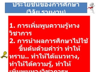 1.   การเพิ่มพูนความรู้ทางวิชาการ 2.   การนำผลการศึกษาไปใช้   ขึ้นต้นด้วยคำว่า ทำให้ทราบ ..  ทำให้ได้แนวทาง ,  ทำให้ได้ความรู้ ,  ทำให้เพิ่มพูนทางวิชาการฯ ประโยชน์ของการศึกษา  ( วิจัย , รายงาน ) 