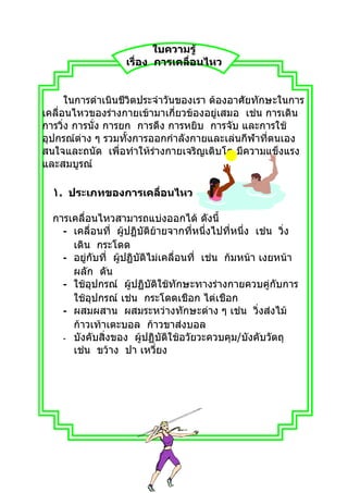 ใบความรู้
                   เรื่อง การเคลื่อนไหว


      ในการดำาเนินชีวิตประจำาวันของเรา ต้องอาศัยทักษะในการ
เคลื่อนไหวของร่างกายเข้ามาเกี่ยวข้องอยู่เสมอ เช่น การเดิน
การวิ่ง การนั่ง การยก การดึง การหยิบ การจับ และการใช้
อุปกรณ์ต่าง ๆ รวมทั้งการออกกำาลังกายและเล่นกีฬาที่ตนเอง
สนใจและถนัด เพื่อทำาให้ร่างกายเจริญเติบโต มีความแข็งแรง
และสมบูรณ์

  ١. ประเภทของการเคลื่อนไหว

  การเคลื่อนไหวสามารถแบ่งออกได้ ดังนี้
    - เคลื่อนที่ ผู้ปฏิบัติย้ายจากที่หนึ่งไปที่หนึ่ง เช่น วิ่ง
      เดิน กระโดด
    - อยู่กับที่ ผูปฏิบัติไม่เคลื่อนที่ เช่น ก้มหน้า เงยหน้า
                   ้
      ผลัก ดัน
    - ใช้อุปกรณ์ ผู้ปฏิบัติใช้ทักษะทางร่างกายควบคู่กับการ
      ใช้อุปกรณ์ เช่น กระโดดเชือก ไต่เชือก
    - ผสมผสาน ผสมระหว่างทักษะต่าง ๆ เช่น วิ่งส่งไม้
      ก้าวเท้าเตะบอล ก้าวขาส่งบอล
    - บังคับสิ่งของ ผู้ปฏิบัติใช้อวัยวะควบคุม/บังคับวัตถุ
      เช่น ขว้าง ปา เหวี่ยง
 