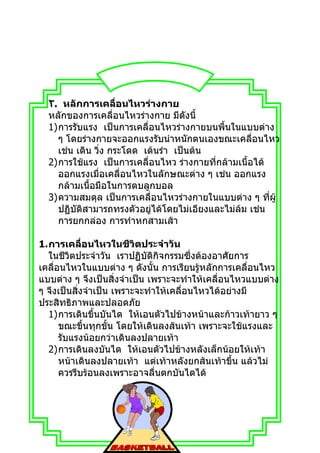 ٢. หลักการเคลื่อนไหวร่างกาย
  หลักของการเคลื่อนไหวร่างกาย มีดงนี้ั
  1)การรับแรง เป็นการเคลื่อนไหวร่างกายบนพื้นในแบบต่าง
    ๆ โดยร่างกายจะออกแรงรับนำาหนักตนเองขณะเคลื่อนไหว
    เช่น เดิน วิ่ง กระโดด เต้นรำา เป็นต้น
  2)การใช้แรง เป็นการเคลื่อนไหว ร่างกายที่กล้ามเนื้อได้
    ออกแรงเมื่อเคลื่อนไหวในลักษณะต่าง ๆ เช่น ออกแรง
    กล้ามเนื้อมือในการตบลูกบอล
  3)ความสมดุล เป็นการเคลื่อนไหวร่างกายในแบบต่าง ๆ ทีผู้ ่
    ปฏิบัติสามารถทรงตัวอยู่ได้โดยไม่เอียงและไม่ล้ม เช่น
    การยกกล่อง การทำาหกสามเส้า

1.การเคลื่อนไหวในชีวิตประจำาวัน
  ในชีวิตประจำาวัน เราปฏิบัติกิจกรรมซึ่งต้องอาศัยการ
เคลื่อนไหวในแบบต่าง ๆ ดังนั้น การเรียนรู้หลักการเคลื่อนไหว
แบบต่าง ๆ จึงเป็นสิ่งจำาเป็น เพราะจะทำาให้เคลื่อนไหวแบบต่าง
ๆ จึงเป็นสิ่งจำาเป็น เพราะจะทำาให้เคลื่อนไหวได้อย่างมี
ประสิทธิภาพและปลอดภัย
  1)การเดินขึ้นบันได ให้เอนตัวไปข้างหน้าและก้าวเท้ายาว ๆ
      ขณะขึ้นทุกขั้น โดยให้เดินลงส้นเท้า เพราะจะใช้แรงและ
      รับแรงน้อยกว่าเดินลงปลายเท้า
  2)การเดินลงบันได ให้เอนตัวไปข้างหลังเล็กน้อยให้เท้า
      หน้าเดินลงปลายเท้า แต่เท้าหลังยกส้นเท้าขึ้น แล้วไม่
      ควรรีบร้อนลงเพราะอาจลื่นตกบันไดได้
 
