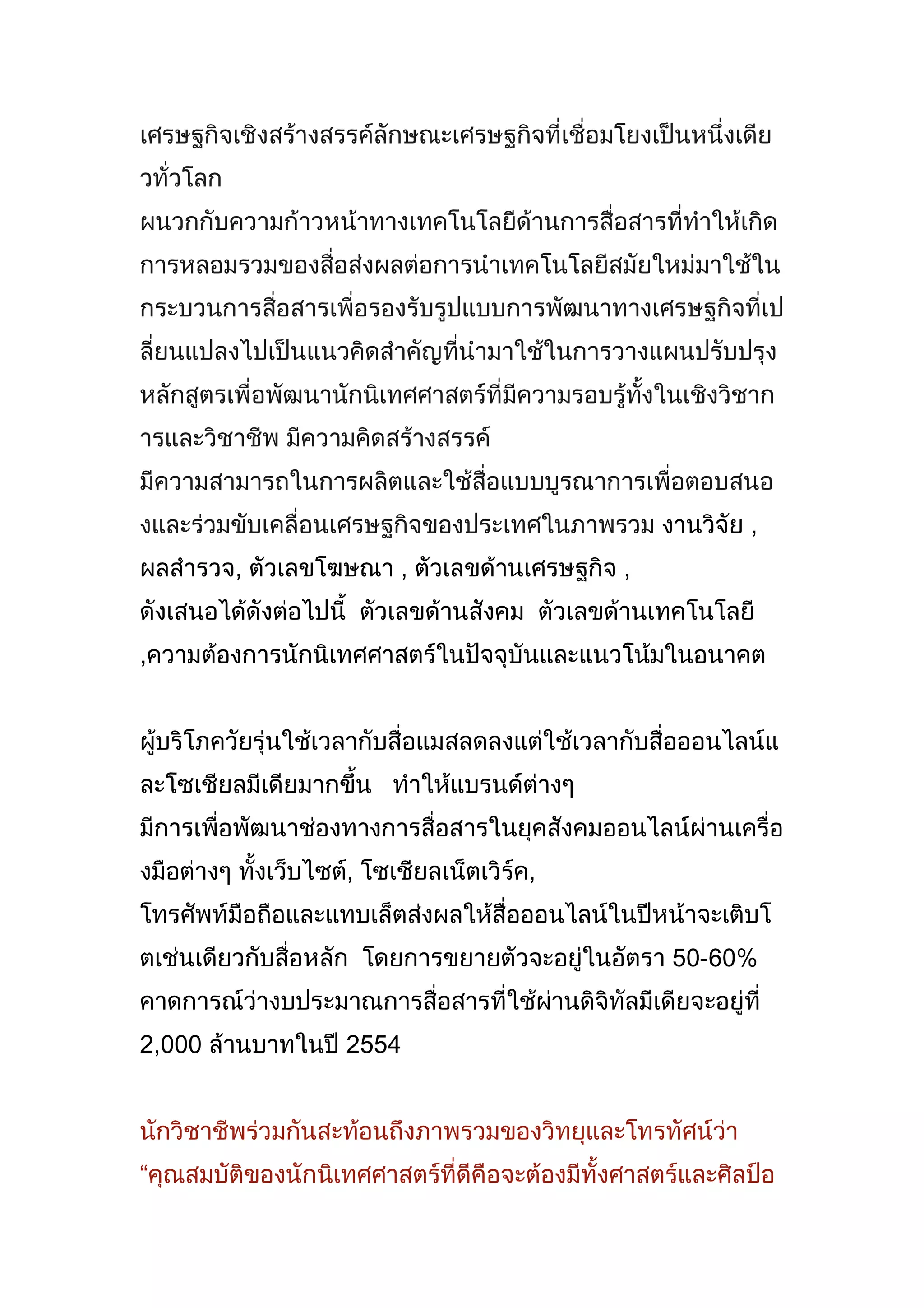 เศรษฐกิจเชิงสร้างสรรค์ ลักษณะเศรษฐกิจที่เชื่อมโยงเป็นหนึ่งเดียวทั่วโลก ผนวกกับความก้าวหน้าทางเทคโนโลยีด้านการสื่อสารที่ทำให้เกิดการหลอมรวมของสื่อส่งผลต่อการนำเทคโนโลยีสมัยใหม่มาใช้ในกระบวนการสื่อสารเพื่อรองรับรูปแบบการพัฒนาทางเศรษฐกิจที่เปลี่ยนแปลงไปเป็นแนวคิดสำคัญที่นำมาใช้ในการวางแผนปรับปรุงหลักสูตรเพื่อพัฒนานักนิเทศศาสตร์ที่มีความรอบรู้ทั้งในเชิงวิชาการและวิชาชีพ มีความคิดสร้างสรรค์ มีความสามารถในการผลิตและใช้สื่อแบบบูรณาการเพื่อตอบสนองและร่วมขับเคลื่อนเศรษฐกิจของประเทศในภาพรวม งานวิจัย , ผลสำรวจ, ตัวเลขโฆษณา , ตัวเลขด้านเศรษฐกิจ , ดังเสนอได้ดังต่อไปนี้  ตัวเลขด้านสังคม  ตัวเลขด้านเทคโนโลยี ,ความต้องการนักนิเทศศาสตร์ในปัจจุบันและแนวโน้มในอนาคต<br />ผู้บริโภควัยรุ่นใช้เวลากับสื่อแมสลดลง แต่ใช้เวลากับสื่อออนไลน์ และ โซเชียล มีเดีย มากขึ้น   ทำให้แบรนด์ต่างๆ มีการเพื่อพัฒนาช่องทางการสื่อสารในยุคสังคมออนไลน์ผ่านเครื่องมือต่างๆ ทั้ง เว็บไซต์, โซเชียล เน็ตเวิร์ค, โทรศัพท์มือถือ และ แทบเล็ตส่งผลให้สื่อออนไลน์ ในปีหน้าจะเติบโตเช่นเดียวกับสื่อหลัก  โดยการขยายตัวจะอยู่ในอัตรา 50-60% คาดการณ์ว่างบประมาณการสื่อสารที่ใช้ผ่าน ดิจิทัล มีเดีย จะอยู่ที่ 2,000 ล้านบาท ในปี 2554<br />นักวิชาชีพร่วมกันสะท้อนถึงภาพรวมของวิทยุและโทรทัศน์ว่า “คุณสมบัติของนักนิเทศศาสตร์ที่ดี คือ จะต้องมีทั้งศาสตร์และศิลป์ อยู่ในตัวคนๆ เดียวกัน 1.มีความเข้าใจและเชี่ยวชาญในเนื้อหาสาระสำคัญของข่าวที่ต้องการนำเสนอ 2.ศิลปะ คือ ศิลปะในการนำเสนอ ต้องเขียนข่าวเป็น ต้องตัดต่อได้ และต้องใช้เครื่องมืออุปกรณ์ต่างๆ ที่จำเป็นในการนำเสนอได้”การเรียนการสอนวิชาสื่อสารมวลชนต้องสอดคล้อง-เท่าทันสถานการณ์ปัจจุบันที่เปลี่ยนแปลงไปมากจากอิทธิพลของสื่อใหม่<br />เดอะ นีลเส็น คอมปะนี ได้สำรวจในช่วง 11 เดือน (ม.ค-พ.ย. 2553) มีมูลค่า 9.2 หมื่นล้านบาท เติบโตถึง 12.2% และคาดว่าสิ้นปี 2553 มูลค่าโฆษณารวมจะอยู่ที่ 1.01 แสนล้านบาท  เติบโต 12% เมื่อเทียบกับปี 2552  และถือเป็นปีแรกที่อุตสาหกรรมโฆษณามีมูลค่าทะลุ”แสนล้านบาท” “นีลเส็น มีเดีย รีเสิร์ช” รายงานว่า 10 อันดับธุรกิจที่ใช้งบโฆษณาสูงสุด ช่วง 11 เดือน (ม.ค.-พ.ย. 2553) มีการใช้เม็ดเงินเพิ่มขึ้นทุกกลุ่มเมื่อเทียบกับช่วงเดียวกันกับปี 2552  ไม่ว่าจะเป็น ธุรกิจอสังหาริมทรัพย์ มูลค่า 2.3 พันล้านบาท เติบโต 13.7%, ผลิตภัณฑ์ดูแลผิว มูลค่า 1.8 พันล้านบาท  เติบโต  0.1%, รถยนต์นั่ง มูลค่า 1.59 พันล้านบาท เติบโต  40.8%, ผลิตภัณฑ์ดูแลเส้นผม มูลค่า 1.56 พันล้านบาท เติบโต 67.5%, เครื่องดื่มน้ำอัดลม มูลค่า 1.4 พันล้านบาท เติบโต  9.2% ผลิตภัณฑ์ชำระล้าง มูลค่า 1.38 พันล้านบาท เติบโต 37.9%,  รถปิกอัพ มูลค่า 1.32 พันล้านบาท เติบโต 20.7%, ระบบโทรศัพท์มือถือแบบเติมเงิน มูลค่า 1.2 พันล้านบาท เติบโต 26% , วิตามินและผลิตภัณฑ์เสริมอาหาร  มูลค่า 1.08 พันล้านบาท เติบโต 60% และธุรกิจประกันชีวิต 1.03 พันล้านบาท เติบโต 19.9%<br />ผศ.ดร.พิรงรอง  รามสูต  หัวหน้าภาควิชาวารสารสนเทศ คณะนิเทศศาสตร์  จุฬาลงกรณ์มหาวิทยาลัย “การปฏิรูปสื่อ” ตั้งแต่ยุคแรกในเมืองไทย พ.ศ.2535-2553 จากนั้นย้อนไปดูตำราประวัติศาสตร์และพัฒนาการการสอน “นิเทศศาสตร์” ในบ้านเราเทียบกับนานาประเทศ ให้บรรดาผู้ฟังได้เรียนรู้พร้อมกันเป็นฉากๆ ว่า การปฏิรูปสื่อในประเทศไทยช่วงปี 2540 และก่อนหน้านั้น เป็นการปฏิรูปสื่อที่ตัวโครงสร้าง ขณะที่การปฏิรูปสื่อในต่างประเทศ คือ การปฏิรูปนโยบาย การกำกับดูแลสื่อ การปรับเปลี่ยนเนื้อหาทั้งคุณภาพ-ปริมาณ รวมถึงวิธีการปฏิบัติงานของสื่อมวลชน ซึ่งเป้าหมายสำคัญของการปฏิรูปสื่อในต่างประเทศนั้นเพื่อสร้างบทบาทของสื่อมวลชนเพื่อสาธารณะหลักสูตร-รูปแบบการสอนสื่อสารมวลชนในสถาบันการศึกษาของไทย อ.พิรงรอง ยืนยันชัดต้องมีการเปลี่ยนแปลง บูรณาการการเรียนการสอนระหว่างศาสตร์ สาขาย่อยของนิเทศเข้าด้วยกัน รวมถึงปรับเปลี่ยนบรรจุเนื้อหาสอนเรื่องการปฏิรูปสื่อ การหลอมรวมเทคโนโลยี การสร้างพันธกิจหลักต่อการรับผิดชอบสังคมด้วย “ปรัชญาการผลิตบัณฑิตนิเทศศาสตร์ ต้องผลิตบัณฑิตให้สอดคล้องกับตลาดงาน ผู้ปฏิบัติงานสื่อ ให้สอดคล้องตลาดงานยุคปฏิรูปสื่อ ยุคหลอมรวมเทคโนโลยีและยุคสื่อเพื่อสังคม อีกทั้งการสอนต้องทำให้ผู้เรียนรู้จักตอบแทนช่วยเหลือสังคม โดยเฉพาะอย่างยิ่งสำหรับนักศึกษาวารสารศาสตร์”<br />สอดคล้องกับรศ.ดร.อุษา บิ้กกิ้นส์ อาจารย์ประจำสาขาวิชาวิทยุกระจายเสียงและโทรทัศน์ คณะนิเทศศาสตร์ ม.ธุรกิจบัณฑิตย์ เห็นตรงกันว่า การเรียนการสอนวิชานิเทศศาสตร์จะทำการสอนแบบเดิมๆ ไม่ได้อีกต่อไปแล้ว โดยเสนอการสอนหลักสูตรด้านสื่อสารมวลชน จะต้องบรรจุการสอนเรื่อง “วัฒนธรรมการทำงานของสื่อ” ที่เปลี่ยนแปลงไป ลงไปในหลักสูตรด้วย<br />“หลักสูตรนิเทศศาสตร์ไม่ควรแยกขาดจากกัน ต้องบูรณาการหลักสูตรให้เข้มแข็งขึ้น เช่น สาขาวารสารฯ ต้องเรียนควบคู่กับสาขาวิทยุกระจายเสียงโทรทัศน์-ดิจิตัลมีเดีย  เพื่อให้นักศึกษาทำงานได้จริง นักศึกษาเมื่อจบหลักสูตรนิเทศศาสตร์แล้วควรจะเขียนข่าวและผลิตรายการได้ด้วย สถาบันการศึกษาต้องส่งนักศึกษาลงทำงานในพื้นที่ชุมชน พร้อมทำรายงานสรุปสิ่งที่ทำลงไป ”สำหรับปัญหาหลักๆ ของการเรียนการสอนด้านนิเทศศาสตร์ อ.อุษา มองไปที่ตัวมหาวิทยาลัย ที่ยังขาดความร่วมมือกับองค์กรสื่อหรือสมาคมวิชาชีพสื่อ พร้อมแสดงความแปลกใจที่มหาวิทยาลัยไทยกลับไม่ได้สนใจทำการศึกษาวิจัยงานด้านสื่อสารมวลชนมากที่ควร ทั้งๆ ที่เรื่องการวิจัยนี้มีความสำคัญมากต่อประเด็นการปฏิรูปสื่อ  แต่มหาวิทยาลัย กลับไปให้ความสนใจกับรายงานศึกษาเรื่องสื่อมากกว่า<br />นายเถกิง สมทรัพย์ อดีตนายกสมาคมนักข่าววิทยุและโทรทัศน์ไทย ก็ย้ำว่าการทำงานด้านสื่อสารมวลชนนั้น หัวใจสำคัญของวิชาชีพนี้ยังคงอยู่ที่ “สาระของเนื้อหา” หรือ “ตัวคอนเท้นท์” ที่ต้องการนำเสนอสื่อออกมาสู่ประชาชนสู่สังคม ซึ่งการนำเทคโนโลยี สื่อใหม่ สื่อออนไลน์มาใช้นั้นจะช่วยสร้างพลังคอนเท้นท์ หรือ “พลังของเนื้อหา” ให้เกิดบนสื่อกระแสหลักได้ อดีตนายกสมาคมนักข่าววิทยุและโทรทัศน์ไทย ถ่ายทอดประสบการณ์การทำงานที่ผ่านมา พบว่า ส่วนใหญ่นักศึกษานิเทศศาสตร์ที่จบออกมานั้นยังไม่สามารถพร้อมปฏิบัติงานในสนามจริงได้ทันที จึงอยากให้การเรียนการสอนนิเทศศาสตร์เน้นภาคปฏิบัติที่ทำให้นักศึกษามีทักษะ การทำงาน พร้อมปฏิบัติหน้าที่ลงสนามจริงได้ทันทีเมื่อจบการศึกษา ไม่ใช่แค่การส่งนักศึกษาไปฝึกงาน 3 เดือน “การเรียนการสอนต่อจากนี้ต้องสร้างการเรียนการสอนเสมือนทำงานจริง เสมือนอยู่ในองค์กรสื่อจริงๆ จากนี้มหาวิทยาลัยควรสอนโดยยึดการปฏิบัติงาน เป็นตัวตั้ง” นอกจากนี้ ในช่วงบ่ายยังมีการระดมความคิดเห็นย่อยจากนักศึกษา อาจารย์ และคนในสนามอาชีพสื่อ ต่อการปรับปรุง เปลี่ยนแปลงหลักสูตรการสอนสื่อสารมวลชนนี้ ด้วย โดยคณาจารย์ผู้สอนต่างเสนอให้ หลักสููตรควรกำหนดการสอนที่ต้องทำให้นักศึกษารู้บริบทในชุมชนท้องถิ่นของตนเอง ,ทบทวนเรื่อง \"
สหกิจศึกษา\"
 บูรณาการรายวิชาร่วมกันให้นักศึกษาได้ฝึกทำข่าวทั้งหนังสือพิมพ์ ข่าวทีวีในพื้นที่จริงๆ ระหว่างศึกษา, มหาวิทยาลัยควรแนะแนวให้นักศึกษาหันกลับมามอง \"
ตัวสื่อท้องถิ่น\"
 บ้าง ไม่ใช่มุ่งการทำงานสื่อไปที่ตัวสื่อกระแสหลักอย่างเดียว , ควรมีการพิจารณาปรับปรุงความทันสมัยของหลักสูตรสื่อสารมวลชนให้สอดคล้องกับสถานการณ์ปัจจุบัน รวมถึงเสนอให้มหาวิทยาลัยลองจับมือกับองค์กรวิชาชีพสื่อในการสอนนักศึกษา และทำโมเดลในสื่อมวลชนอาชีพให้ชัดเจนเพื่อเป็นต้นแบบให้นักศึกษาด้วย<br />จากสภาพบริบทจากสื่อต่างๆ  งานวิจัยและผลสำรวจจากแหล่งข้อมูลต่างๆทั้งหมดมุ่งชี้ให้เห็นถึง ความสำคัญของนักนิเทศศาสตร์ที่จะต้องมีคุณสมบัติที่ตอบสนองและสอดคล้องกับ สภาพสังคม  สภาพเศรษฐกิจในยุคปัจจุบันและในอนาคตข้างหน้า ดังนั้น สิ่งเหล่านี้ล้วนเป็นปัจจัยที่สำคัญที่จะต้อง สร้างหรือผลิตบัณฑิตให้สนองต่อสภาพการปัจจุบันและอนาคต จึงเป็นแนวทางที่สำคัญในการผลิตบัณฑิตของสาขาวิชานิเทศศาสตร์บูรณาการ<br />