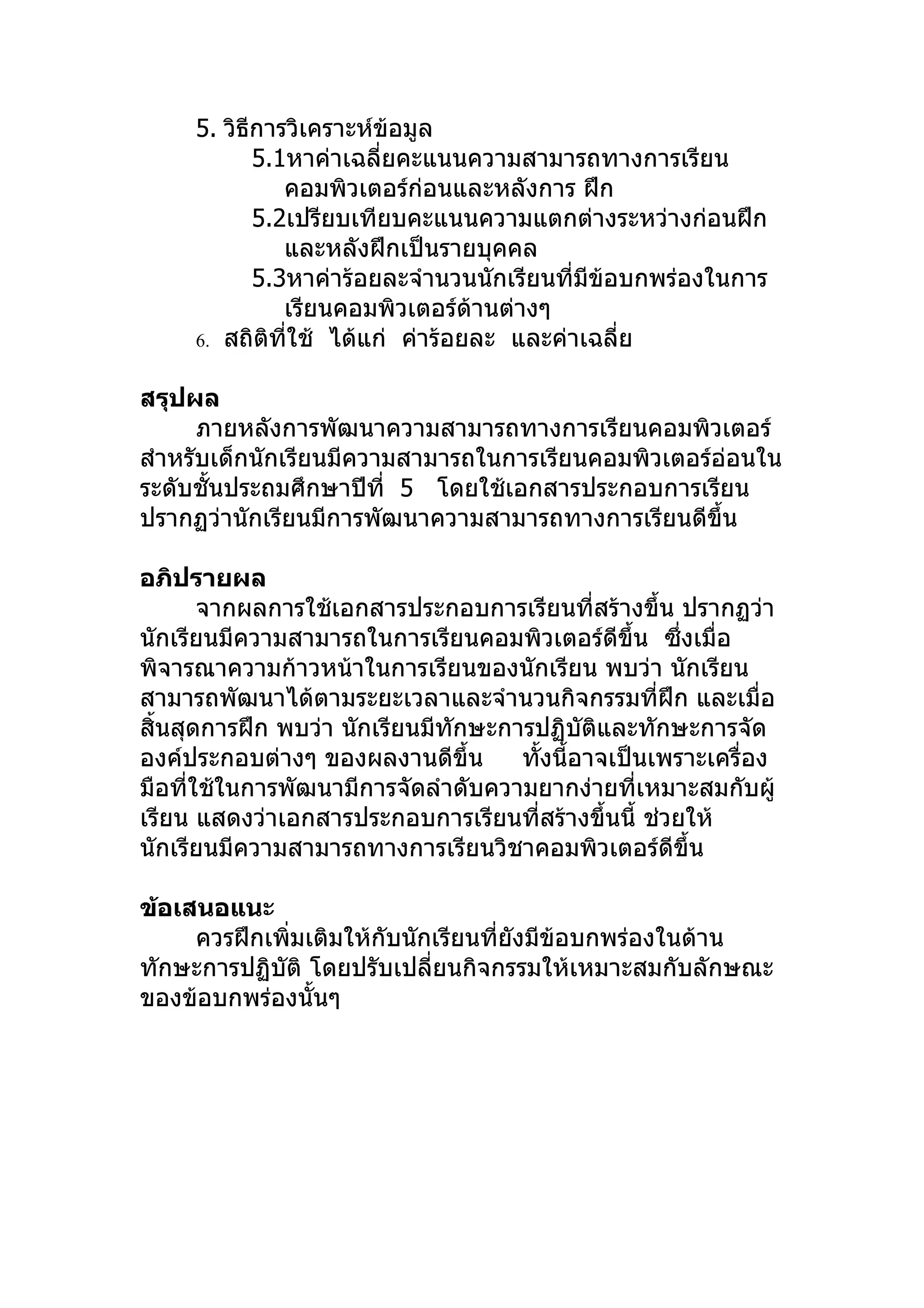5. วิธีการวิเคราะห์ข้อมูล
            5.1หาค่าเฉลี่ยคะแนนความสามารถทางการเรียน
               คอมพิวเตอร์ก่อนและหลังการ ฝึก
            5.2เปรียบเทียบคะแนนความแตกต่างระหว่างก่อนฝึก
               และหลังฝึกเป็นรายบุคคล
            5.3หาค่าร้อยละจำานวนนักเรียนที่มีข้อบกพร่องในการ
               เรียนคอมพิวเตอร์ด้านต่างๆ
     6. สถิติที่ใช้ ได้แก่ ค่าร้อยละ และค่าเฉลี่ย


สรุปผล
      ภายหลังการพัฒนาความสามารถทางการเรียนคอมพิวเตอร์
สำาหรับเด็กนักเรียนมีความสามารถในการเรียนคอมพิวเตอร์อ่อนใน
ระดับชั้นประถมศึกษาปีที่ 5 โดยใช้เอกสารประกอบการเรียน
ปรากฏว่านักเรียนมีการพัฒนาความสามารถทางการเรียนดีขึ้น

อภิปรายผล
       จากผลการใช้เอกสารประกอบการเรียนที่สร้างขึ้น ปรากฏว่า
นักเรียนมีความสามารถในการเรียนคอมพิวเตอร์ดีขึ้น ซึ่งเมื่อ
พิจารณาความก้าวหน้าในการเรียนของนักเรียน พบว่า นักเรียน
สามารถพัฒนาได้ตามระยะเวลาและจำานวนกิจกรรมที่ฝึก และเมื่อ
สิ้นสุดการฝึก พบว่า นักเรียนมีทักษะการปฏิบัติและทักษะการจัด
องค์ประกอบต่างๆ ของผลงานดีขึ้น       ทังนี้อาจเป็นเพราะเครื่อง
                                       ้
มือที่ใช้ในการพัฒนามีการจัดลำาดับความยากง่ายที่เหมาะสมกับผู้
เรียน แสดงว่าเอกสารประกอบการเรียนที่สร้างขึ้นนี้ ช่วยให้
นักเรียนมีความสามารถทางการเรียนวิชาคอมพิวเตอร์ดีขึ้น

ข้อเสนอแนะ
     ควรฝึกเพิ่มเติมให้กับนักเรียนที่ยงมีข้อบกพร่องในด้าน
                                      ั
ทักษะการปฏิบัติ โดยปรับเปลี่ยนกิจกรรมให้เหมาะสมกับลักษณะ
ของข้อบกพร่องนั้นๆ
 
