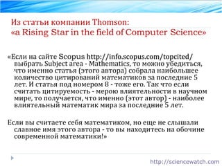 Из статьи компании Thomson: « a   Rising Star   in   the   field   of   Computer Science » «Если на сайте  Scopus   http://info.scopus.com/topcited/  выбрать Subject area - Mathematics, то можно убедиться, что именно статья (этого автора) собрала наибольшее количество цитирований математиков за последние 5 лет. И статья под номером 8 - тоже его. Так что если считать цитируемость - мерою влиятельности в научном мире, то получается, что именно (этот автор) - наиболее влиятельный математик мира за последние 5 лет.  Если вы считаете себя математиком, но еще не слышали славное имя этого автора - то вы находитесь на обочине современной математики!» http://sciencewatch.com 