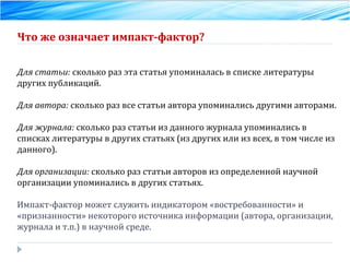 Что же означает импакт-фактор? Для статьи:  сколько раз эта статья упоминалась в списке литературы других публикаций. Для автора:  сколько раз все статьи автора упоминались другими авторами. Для журнала:  сколько раз статьи из данного журнала упоминались в списках литературы в других статьях (из других или из всех, в том числе из данного). Для организации:  сколько раз статьи авторов из определенной научной организации упоминались в других статьях. Импакт-фактор может служить индикатором «востребованности» и «признанности» некоторого источника информации (автора, организации, журнала и т.п.) в научной среде. 