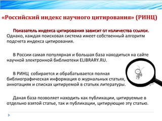 «Российский индекс научного цитирования» (РИНЦ) Показатель индекса цитирования зависит от количества ссылок.  Однако, каждая поисковая система имеет собственный алгоритм подсчета индекса цитирования.  В России самая популярная и большая база находиться на сайте научной электронной библиотеки ELIBRARY.RU. В РИНЦ  собирается и обрабатывается полная библиографическая информация о журнальных статьях, аннотациях и списках цитируемой в статьях литературы. Даная база позволяет находить как публикации, цитируемые в отдельно взятой статье, так и публикации, цитирующие эту статью. 