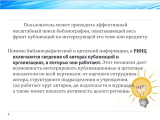 Пользователь может проводить эффективный масштабный поиск библиографии, охватывающей весь фронт публикаций по интересующей его теме или предмету.  Помимо библиографической и цитатной информации, в  РИНЦ включаются сведения об авторах публикаций и организациях, в которых они работают.  Этот механизм дает возможность интегрировать публикационные и цитатные показатели по всей вертикали: от научного сотрудника-автора, структурного подразделения и учреждения, где работает круг авторов, до издательств и журналов,  а также может показать активность целого региона. 