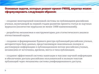 Основные задачи, которые решает проект РИНЦ, вкратце можно сформулировать следующим образом:  ·  создание многоцелевой поисковой системы по публикациям российских ученых, включающей на первой стадии развития проекта статьи из научных журналов (количество журналов не менее 1000 наименований);  ·  разработка механизмов и инструментария для статистического анализа отечественной науки;  ·  создание и формирование Единого реестра публикаций российских ученых, авторитетную базу данных, представляющую максимально полную и достоверную информацию о публикационном потоке российских ученых, независимо от источника, времени, места и типа публикации;  ·  создание эффективной системы навигации в массиве научной информации и обеспечение доступа российских пользователей к полным текстам публикаций через механизмы системы унифицированного доступа.  