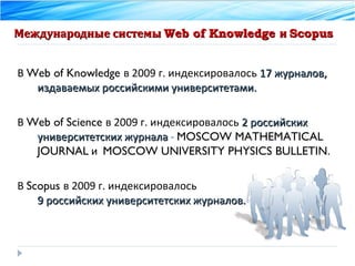 Международные системы  Web of Knowledge  и  Scopus В  Web of Knowledge  в 2009 г. индексировалось  17 журналов, издаваемых российскими университетами. В  Web of Science  в 2009 г. индексировалось  2 российских университетских журнала  -   MOSCOW MATHEMATICAL JOURNAL  и  MOSCOW UNIVERSITY PHYSICS BULLETIN . В  Scopus  в 2009 г. индексировалось  9 российских университетских журналов. 