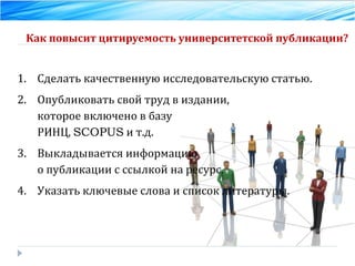 Как повысит цитируемость университетской публикации? Сделать качественную исследовательскую статью. Опубликовать свой труд в издании,  которое включено в базу  РИНЦ,  SCOPUS  и т.д. Выкладывается информацию  о публикации с ссылкой на ресурс. Указать ключевые слова и список литературы. 