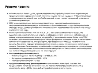 Резюме проектаИнвестиционный проект (далее, Проект) предполагает разработку, изготовление и организацию продаж установок гидродинамической обработки осадков сточных вод (далее УГОС), использующих только механическое воздействие на обрабатываемый осадок с целью уменьшений затрат на его дальнейшую утилизацию.УГОС использует сочетание диссипативного разогрева,  сдвигового деформирования и гидродинамической кавитации для значительного сокращения объема осадка путем разрушения структуры осадка, деструкции клетчатки микроорганизмов и соответственно значительного выхода внутриклеточной воды.ИнновационностьПроекта в том, что УГОС в 1,6 - 2 раза уменьшает количество осадка, что существенно снижает капитальные  затраты на оборудование для  уплотнения и обезвоживания осадка, а также операционные затраты на переработку и утилизацию осадка. Кроме этого УГОС позволяет сократить использование дорогостоящих флокулянтов в среднем на 25%, а так же снизить затраты на обеззараживание, электроэнергию, производственные площади и экологические выплаты. Технология подходит для всех известных способов и схем обезвоживания и утилизации  осадков. Она может быть внедрена на любом действующем, реконструируемом или проектируемом объекте без вмешательств в основные технологические процессы и без остановки работы очистного или изменений существующего плана его реконструкции.Показатели эффективности ПроектаЧистая приведенная стоимость (NPV) – 589 828 297 руб. 