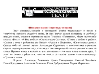 «Пушкин с нами» (спектакль-концерт) Этот спектакль-концерт в интересной форме рассказывает о жизни и творчестве великого русского поэта. В нём звучат самые известные и любимые народом стихи, сказки и отрывки из прозы Пушкина: «Памятник», «Буря мглою небо кроет», «Бесы»,  «Я Вас любил», «Сказка о царе Салтане», «Сказка о рыбаке и рыбке», «Сказка о попе и работнике его Балде», «Руслан и Людмила», «Капитанская дочка».   Синтез событий личной жизни Александра Сергеевича с поэтическими строчками служит подтверждением тому, что каждое стихотворение было выстрадано поэтом до конца. Пушкин живет в каждом из нас, его поэзия – это наша жизнь и наша душа. В этом вы сможете убедиться, посетив вместе со своими детьми спектакль-концерт «Пушкин с нами». В ролях: Александр Рыжманов, Ирина Тихонравова, Николай Чапайкин, Павел Броздняков, Анастасия Ляпичева, Юлия Добронравова, Мария Мирошина.  