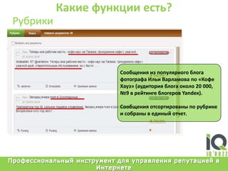 Какие функции есть?РубрикиСообщенияизпопулярногоблогафотографаИльиВарламовапо «КофеХауз» (аудиторияблогаоколо 20 000, №9 в рейтингеблогеровYandex).Сообщенияотсортированыпорубрике и собраны в единыйотчет.Профессиональный инструмент для управления репутацией в Интернете