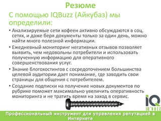 РезюмеС помощьюIQBuzz (Айкубаз) мыопределили:Анализируемыесетикофеенактивнообсуждаются в соц. сетях, и дажеберядокументытолькозаодиндень, можнонайтимногополезнойинформации.Ежедневныймониторингнегативныхотзывовпозволяетвыявить, чемнедовольныпотребители и использоватьполученнуюинформациюдляоперативногосовершенствованияуслуг. Знаниеблогохостингов с сосредоточениембольшинствацелевойаудиториидаетпонимание, гдезаводитьсвоистраницыдляобщения с потребителем.Созданиеподпискинаполучениеновыхдокументовпорубрикепоможетмаксимальноувеличитьоперативностьмониторинга и нетратитьвремяназаход в сервис.Профессиональный инструмент для управления репутацией в Интернете