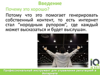 ВведениеПочему это хорошо?Потому что это помогает генерировать собственный контент, то есть интернет стал “нородным рупором”, где каждый может высказаться и будет выслушан.Профессиональный инструмент для управления репутацией в Интернете