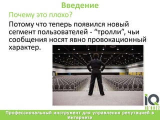 ВведениеПочемуэтоплохо?Потомучтотеперьпоявилсяновыйсегментпользователей - “тролли”, чьисообщенияносятявнопровокационныйхарактер.Профессиональный инструмент для управления репутацией в Интернете