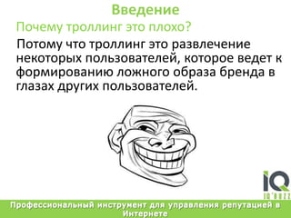 ВведениеПочемутроллингэтоплохо?Потомучтотроллингэторазвлечениенекоторыхпользователей, котороеведет к формированиюложногообразабренда в глазахдругихпользователей.Профессиональный инструмент для управления репутацией в Интернете