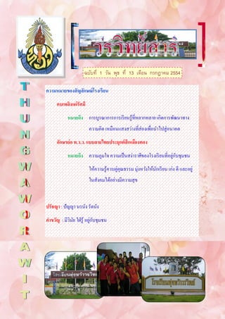 ฉบับที่ 1 วัน พุธ ที่ 13 เดือน กรกฎาคม 2554

ความหมายของสั ญลักษณ์ โรงเรียน
      คบเพลิงแผ่ รัศมี
            หมายถึง การบูรณาการการเรี ยนรู ้ที่หลากหลาย เกิดการพัฒนาทาง
                         ความคิด เหมือนแสงสว่างที่ส่องเพื่อนาไปสู่ อนาคต
      อักษรย่ อ ท.ว.ว. แบบลายไทยประยุกต์ สีเหลืองทอง
                                                                 ่ ั
            หมายถึง ความภูมใจ ความเป็ นสง่าราศีของโรงเรี ยนที่อยูกบชุมชน
                         ให้ความรู ้ควบคู่คุณธรรม มุ่งหวังให้นกเรี ยน เก่ง ดี และอยู่
                                                              ั
                         ในสังคมได้อย่างมีความสุ ข


ปรัชญา : ปัญญา นรนัง รัตนัง
                           ่ ั
คาขวัญ : มีวนย ใฝ่ รู ้ อยูกบชุมชน
            ิ ั
 