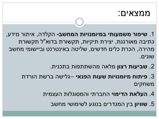 ‫ממצאים:‬

‫1. שיפור משמעותי במיומנויות המחשב- הקלדה, איתור מידע,‬
     ‫כתיבה מאורגנת, יצירת תיקיות, תקשורת בדוא"ל תקשורת‬
 ‫מהירה, הכרת כלים חדשים, שליטה באינטרנט וביישומי מחשב‬
                                                 ‫שונים.‬
                ‫2. שביעות רצון מלאה מהשתתפות בתכנית.‬
     ‫3. פיתוח מיומנויות שעות הפנאי –גלישה ברשת הורדת‬
                                            ‫משחקים‬
             ‫4. העלאת הדימוי החברתי והמסוגלות העצמית‬
                ‫5. שוויון בין המגדרים בנוגע לשימושי מחשב‬
 