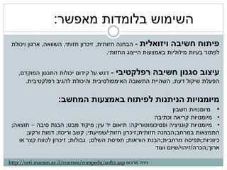 ‫השימוש בלומדות מאפשר:‬
 ‫פיתוח חשיבה ויזואלית - הבחנה חזותית, זיכרון חזותי, השוואה, ארגון ויכולת‬
                                        ‫לפתור בעיות מילוליות באמצעות הייצוג החזותי.‬


    ‫עיצוב סגנון חשיבה רפלקטיבי - דגש על קידום יכולות התכנון המוקדם,‬
       ‫הפעלת שיקול דעת, השהיית התשובה האימפולסיבית והיכולת להגיב רפלקטיבית.‬


                     ‫מיומנויות הניתנות לפיתוח באמצעות המחשב:‬
                                                                ‫• מיומנויות חשבון‬
                                                         ‫• מיומנויות קריאה וכתיבה‬
 ‫• מיומנויות קוגניציה ופסיכומוטוריקה: תיאום יד עין; מיקוד מבט; הבנת סיבה – תוצאה;‬
       ‫התמצאות במרחב;הבחנה חזותית;זיכרון חזותי/שמיעתי; קשב וריכוז; דמות ורקע;‬
    ‫כיווניות;תפיסה מרחבית;הבנת הוראות; תפיסת השלם; גבולות; זיכרון לטווח קצר או‬
                                                         ‫ארוך;הכרה/זיהוי/שיום ועוד‬

‫נירה מרכוס ‪http://ceti.macam.ac.il/courses/compedu/soft2.asp‬‬
 