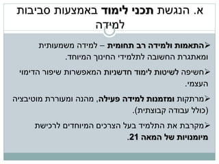 ‫א. הנגשת תכני לימוד באמצעות סביבות‬
               ‫למידה‬
      ‫‪‬התאמות ולמידה רב תחומית – למידה משמעותית‬
            ‫ומאתגרת החשובה לתלמידי החינוך המיוחד.‬
 ‫‪‬חשיפה לשיטות לימוד חדשניות המאפשרות שיפור הדימוי‬
                                             ‫העצמי.‬
‫‪‬מרתקות ומזמנות למידה פעילה, מהנה ומעוררת מוטיבציה‬
                               ‫(כולל עבודה קבוצתית).‬
     ‫‪‬מקרבת את התלמיד בעל הצרכים המיוחדים לרכישת‬
                             ‫מיומנויות של המאה 12.‬
 