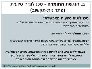 ‫ב. הנגשת החומרה - טכנולוגיה סיועית‬
                 ‫(פתרונות תקשוב)‬
                                      ‫טכנולוגיה סיועית מאפשרת:‬
            ‫•תמיכה בתהליך רכישת האוריינות ובמימוש הפוטנציאל של בני‬
                                                ‫האוכלוסיות המיוחדות.‬

                                             ‫•פיצוי ותחליף ליכולות החסרות.‬

      ‫•סיוע בתהליך למידה לילדים בעלי לקויות למידה ולקויות קוגניטיביות‬
                               ‫ולילדים שיש להם לקויות קשות ומורכבות.‬

  ‫בעבור ילדים שיש להם לקויות קשות ומורכבות, עשויה הטכנולוגיה‬
     ‫הסיועית להיות הגשר היחיד לאוריינות ולאפשר להם לתקשר‬
         ‫באמצעותה עם המשפחה ועם העולם הסובב אותם.‬

‫‪http://www.scriptil.org/upload/hezroniabstract.pdf‬‬
 