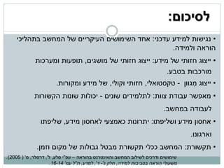 ‫לסיכום:‬
    ‫• נגישות למידע עדכני: אחד השימושים העיקריים של המחשב בתהליכי‬
                                                  ‫הוראה ולמידה.‬
             ‫• ייצוג חזותי של מידע: ייצוג חזותי של מושגים, תופעות ומערכות‬
                                                        ‫מורכבות בטבע.‬
                       ‫• ייצוג מגוון - טקסטואלי, חזותי וקולי, של מידע ומקורות.‬
                                                                     ‫ִ‬
             ‫• מאפשר עבודת צוות: לתלמידים שונים - יכולות שונות הקשורות‬
                                                                          ‫לעבודה במחשב.‬
                ‫• אחסון מידע ושליפתו: יתרונות כאמצעי לאחסון מידע, שליפתו‬
                                                                                    ‫וארגונו.‬
              ‫• תקשורת: המחשב ככלי תקשורת מבטל גבולות של מקום וזמן.‬
‫שימושים ודרכים לשילוב המחשב והאינטרנט בהוראה – עפ"י סלע, ל', דרסלר, מ' ( 5002).‬
                     ‫משעולי הוראה בסביבות למידה, חלק ג'- ד', למדע, ת"ל עמ' 41-61.‬
 