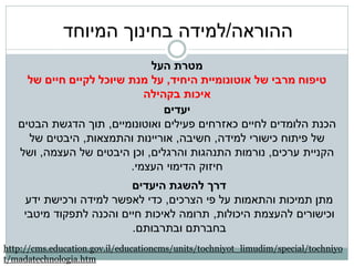 ‫ההוראה/למידה בחינוך המיוחד‬
                             ‫מטרת העל‬
     ‫טיפוח מרבי של אוטונומיית היחיד, על מנת שיוכל לקיים חיים של‬
                            ‫איכות בקהילה‬
                                ‫יעדים‬
   ‫הכנת הלומדים לחיים כאזרחים פעילים ואוטונומיים, תוך הדגשת הבטים‬
     ‫של פיתוח כישורי למידה, חשיבה, אוריינות והתמצאות, היבטים של‬
   ‫הקניית ערכים, נורמות התנהגות והרגלים, וכן היבטים של העצמה, ושל‬
                         ‫חיזוק הדימוי העצמי.‬
                         ‫דרך להשגת היעדים‬
    ‫מתן תמיכות והתאמות על פי הצרכים, כדי לאפשר למידה ורכישת ידע‬
    ‫וכישורים להעצמת היכולות, תרומה לאיכות חיים והכנה לתפקוד מיטבי‬
                         ‫בחברתם ובתרבותם.‬
‫‪http://cms.education.gov.il/educationcms/units/tochniyot_limudim/special/tochniyo‬‬
‫‪t/madatechnologia.htm‬‬
 