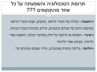 ‫תרומת הטכנולוגיה והשפעתה על כל‬
        ‫אחד מהתחומים ???‬

 ‫‪‬התאמה - הגדלה של חומרי הוראה כתובים, הצגת חומרי הוראה‬
‫בתוספת כיתוב של סמלים מוסכמים, שילוב מערכות הגברה בכיתה.‬
‫‪‬שינוי - הפחתה או הרחבה של חלק מהחומר הנלמד, התאמת ספרי‬
                                 ‫הלימוד, שכתוב ספרי הלימוד‬
   ‫‪‬חלופה - גלישה מונחית באינטרנט, מילוי טפסים מקוונים וכו'.‬
 