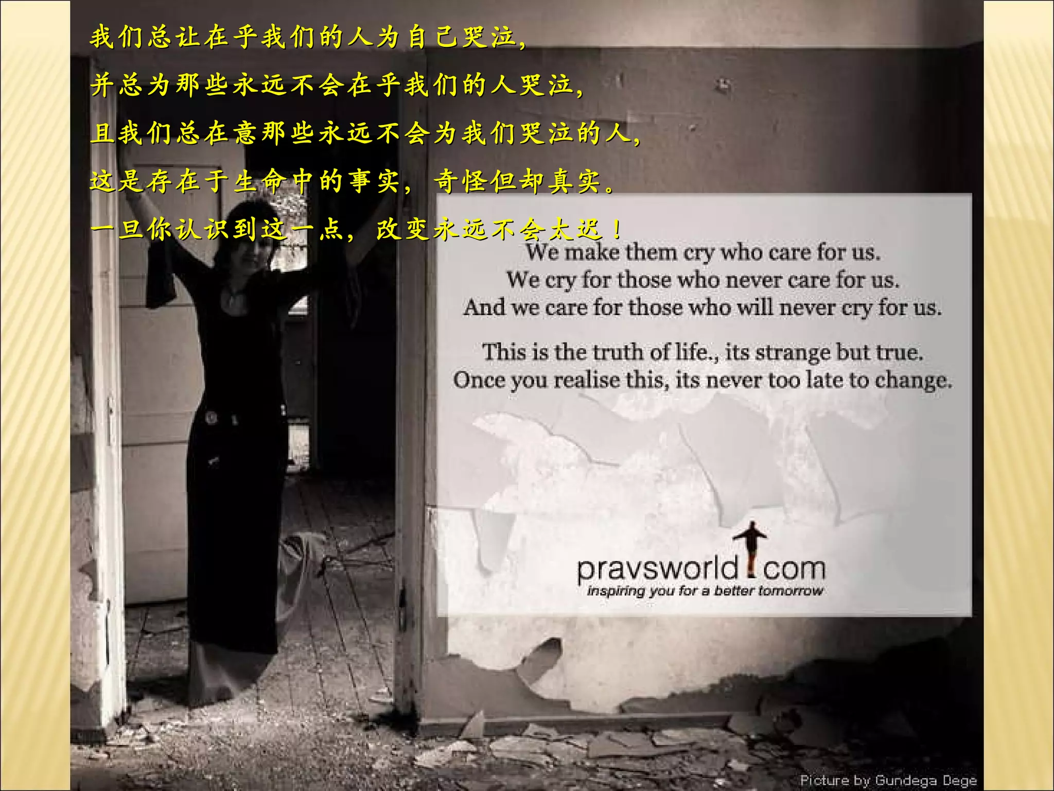 我们总让在乎我们的人为自己哭泣， 并总为那些永远不会在乎我们的人哭泣， 且我们总在意那些永远不会为我们哭泣的人， 这是存在于生命中的事实，奇怪但却真实。 一旦你认识到这一点，改变永远不会太迟！ 