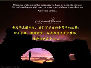每天早上醒来时，我们可以有两个简单的选择： 回头去睡，继续做梦；或者起身去追逐梦想。 选择权在你手上…… 