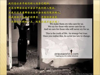 我们总让在乎我们的人为自己哭泣， 并总为那些永远不会在乎我们的人哭泣， 且我们总在意那些永远不会为我们哭泣的人， 这是存在于生命中的事实，奇怪但却真实。 一旦你认识到这一点，改变永远不会太迟！ 