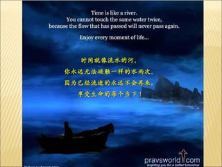 时间就像流水的河， 你永远无法碰触一样的水两次。 因为已经流逝的永远不会再来， 享受生命的每个当下！ 