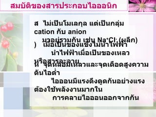 สมบัติของสารประกอบไอออนิก    ไมเปนโมเลกุล แตเปนกลุม  cation  กับ  anion  มาอยูรวมกัน เชน  Na + Cl -  ( ผลึก )    เมื่อเปนของแข็งไมนําไฟฟา    นําไฟฟาเมื่อเปนของเหลวหรือสารละลาย    จุดหลอมเหลวและจุดเดือดสูงความดันไอต่ำ    ไอออนมีแรงดึงดูดกันอยางแรง ตองใชพลังงานมากใน  การคลายไอออนออกจากกัน 