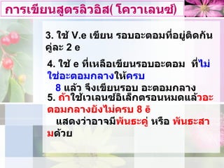 การเขียนสูตรลิวอิส ( โควาเลนซ์ ) 3.  ใช  V .e  เขียน รอบอะตอมที่อยูติดกัน  คูละ  2 e 4.  ใช  e  ที่เหลือเขียนรอบอะตอม  ที่ ไมใชอะตอมกลาง ให ครบ 8   แลว จึงเขียนรอบ อะตอมกลาง 5.  ถา ใชเวเลนซอิเล็กตรอนหมดแล วอะตอมกลางยังไมครบ  8 ē   แสดงวาอาจมี พันธะคู  หรือ  พันธะสาม ดวย 