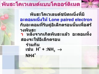 พันธะโคเวเลนตแบบโคออรดิเนต พันธะโคเวเลนตชนิดหนึ่งที่มี อะตอมหนึ่งให  Lone paired electron   กับอะตอมที่รับคูอิเล็กตรอนนั้นเพื่อสรางพันธะ    หลังจากเกิดพันธะแลว  อะตอมทั้งสองจะใชอิเล็กตรอน  รวมกัน เชน  H +  +   : NH 3      NH4 + 
