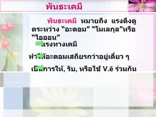 พันธะเคมี พันธะเคมี   หมายถึง  แรงดึงดูดระหวาง “อะตอม” “โมเลกุล”หรือ “ไอออน” เปนการให ,  รับ ,  หรือใช  V.ē  รวมกัน ทําใหอะตอมเสถียรกวาอยูเดี่ยว ๆ แรงทางเคมี 