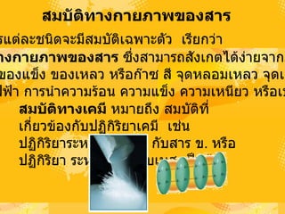 สมบัติทางกายภาพྺองสาร   สารแต่ละชนิดจะมีสมบัติเฉพาะตัว เรียกว่า  สมบัติทางกายภาพྺองสาร  ซึ่งสามารถสังเกตได้ง่ายจากภายนอก  เช่น เป็นของแข็ง ของเหลว หรือก๊าซ สี จุดหลอมเหลว จุดเดือด  การนำไฟฟ้า การนำความร้อน ความแข็ง ความเหนียว หรือเปราะ  สมบัติทางเคมี   หมายถึง   สมบัติที่เกี่ยวข้องกับปฏิกิริยาเคมี  เช่น ปฏิกิริยาระหว่างสาร  ก .  กับสาร  ข .  หรือปฏิกิริยา ระหว่างกรดกับเบส  เป็นต้น  