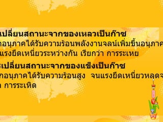 2.  การเปลี่ยนสถานะจากของเหลวเป็นก๊าซ   เกิดจากอนุภาคได้รับความร้อนพลังงานจลน์เพิ่มขึ้นอนุภาคห่างกัน  จนไม่มีแรงยึดเหนี่ยวระหว่างกัน เรียกว่า การระเหย  3.  การเปลี่ยนสถานะจากของแข็งเป็นก๊าซ   เกิดจากอนุภาคได้รับความร้อนสูง จนแรงยึดเหนี่ยวหลุดจากกัน  เรียกว่า การระเหิด  